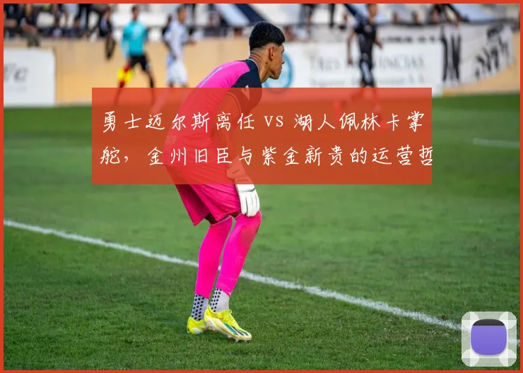 勇士迈尔斯离任 vs 湖人佩林卡掌舵，金州旧臣与紫金新贵的运营哲学