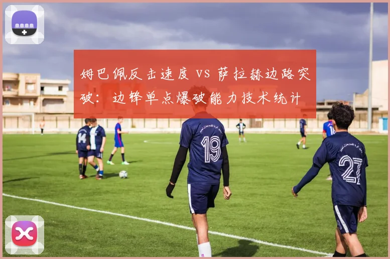 姆巴佩反击速度 vs 萨拉赫边路突破：边锋单点爆破能力技术统计