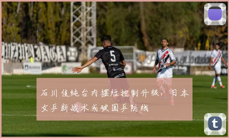 石川佳纯台内摆短控制升级，日本女乒新战术或破国乒防线