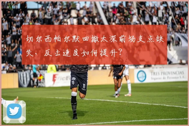 切尔西帕尔默回撤太深前场支点缺失,反击速度如何提升?